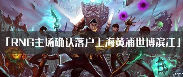 RNG主场确认落户上海黄浦世博滨江